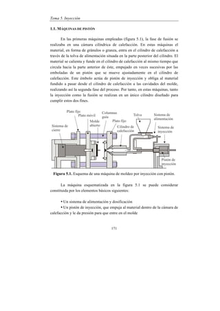 Tema 5. Inyección
171
1.1. MÁQUINAS DE PISTÓN
En las primeras máquinas empleadas (figura 5.1), la fase de fusión se
realizaba en una cámara cilíndrica de calefacción. En estas máquinas el
material, en forma de gránulos o granza, entra en el cilindro de calefacción a
través de la tolva de alimentación situada en la parte posterior del cilindro. El
material se calienta y funde en el cilindro de calefacción al mismo tiempo que
circula hacia la parte anterior de éste, empujado en veces sucesivas por las
emboladas de un pistón que se mueve ajustadamente en el cilindro de
calefacción. Este émbolo actúa de pistón de inyección y obliga al material
fundido a pasar desde el cilindro de calefacción a las cavidades del molde,
realizando así la segunda fase del proceso. Por tanto, en estas máquinas, tanto
la inyección como la fusión se realizan en un único cilindro diseñado para
cumplir estos dos fines.
Figura 5.1. Esquema de una máquina de moldeo por inyección con pistón.
La máquina esquematizada en la figura 5.1 se puede considerar
constituida por los elementos básicos siguientes:
• Un sistema de alimentación y dosificación
• Un pistón de inyección, que empuja al material dentro de la cámara de
calefacción y le da presión para que entre en el molde
 