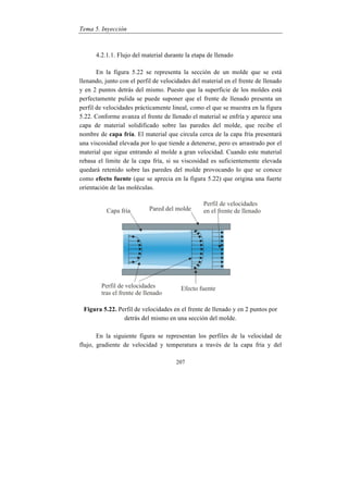 Tema 5. Inyección
207
4.2.1.1. Flujo del material durante la etapa de llenado
En la figura 5.22 se representa la sección de un molde que se está
llenando, junto con el perfil de velocidades del material en el frente de llenado
y en 2 puntos detrás del mismo. Puesto que la superficie de los moldes está
perfectamente pulida se puede suponer que el frente de llenado presenta un
perfil de velocidades prácticamente lineal, como el que se muestra en la figura
5.22. Conforme avanza el frente de llenado el material se enfría y aparece una
capa de material solidificado sobre las paredes del molde, que recibe el
nombre de capa fría. El material que circula cerca de la capa fría presentará
una viscosidad elevada por lo que tiende a detenerse, pero es arrastrado por el
material que sigue entrando al molde a gran velocidad. Cuando este material
rebasa el límite de la capa fría, si su viscosidad es suficientemente elevada
quedará retenido sobre las paredes del molde provocando lo que se conoce
como efecto fuente (que se aprecia en la figura 5.22) que origina una fuerte
orientación de las moléculas.
Figura 5.22. Perfil de velocidades en el frente de llenado y en 2 puntos por
detrás del mismo en una sección del molde.
En la siguiente figura se representan los perfiles de la velocidad de
flujo, gradiente de velocidad y temperatura a través de la capa fría y del
 