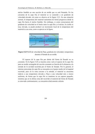 Tecnología de Polímeros. M. Beltrán y A. Marcilla
208
núcleo fundido en una sección de un molde que se está llenando. En las
cercanías de la capa fría el material se ve sometido a un gradiente de
velocidad elevado, tal como se observa en la figura 5.23. En una situación
normal, la temperatura del material aumentará de forma progresiva desde la
capa fría hacia el núcleo fundido. Sin embargo, si como consecuencia del
gradiente de velocidad en el límite entre la capa fría y el núcleo, la cizalla es
muy elevada, se puede producir un incremento local de la temperatura del
material es esa zona, como se aprecia en la figura.
Figura 5.23 Perfil de velocidad de flujo, gradiente de velocidad y temperatura
durante el llenado de un molde.
El espesor de la capa fría por detrás del frente de llenado no es
constante. En la figura 5.24 se muestra como varía el espesor de la capa fría
para un molde rectangular de sección constante en función de la distancia a la
entrada de la cavidad recorrida por el frente de llenado. Por lo general, el
máximo porcentaje de capa fría se encuentra en el punto medio de la longitud
recorrida, pues en la zona cercana a la entrada, el material se encuentra
todavía a una temperatura elevada y fluye a una velocidad más o menos
uniforme, de forma que la capa fría se mantiene en un espesor pequeño,
mientras que en la última zona del recorrido el material del frente de llenado
es renovado continuamente y se encuentra relativamente caliente.
 