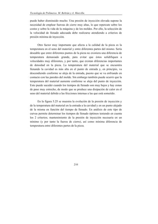 Tecnología de Polímeros. M. Beltrán y A. Marcilla
210
puede haber disminuido mucho. Una presión de inyección elevada supone la
necesidad de emplear fuerzas de cierre muy altas, lo que repercute sobre los
costes y sobre la vida de la máquina y de los moldes. Por ello, la selección de
la velocidad de llenado adecuada debe realizarse atendiendo a criterios de
presión mínima de inyección.
Otro factor muy importante que afecta a la calidad de la pieza es la
temperatura en el seno del material y entre diferentes partes del mismo. Sería
deseable que entre diferentes puntos de la pieza no existiera una diferencia de
temperatura demasiado grande, para evitar que éstos solidifiquen a
velocidades muy diferentes, y por tanto, que existan diferencias importantes
de densidad en la pieza. La temperatura del material que se encuentra
llenando la cavidad es más alta en el punto de entrada y, en principio, va
descendiendo conforme se aleja de la entrada, puesto que se va enfriando en
contacto con las paredes del molde. Sin embargo también puede ocurrir que la
temperatura del material aumente conforme se aleja del punto de inyección.
Esto puede suceder cuando los tiempos de llenado son muy bajos y hay zonas
de paso muy estrecho, de modo que se produce una disipación de calor en el
seno del material debido a las fricciones internas a las que está sometido.
En la figura 5.25 se muestra la evolución de la presión de inyección y
de la temperatura del material en la entrada a la cavidad y en un punto alejado
de la misma en función del tiempo de llenado. En análisis de este tipo de
curvas permite determinar los tiempos de llenado óptimos teniendo en cuenta
los 2 criterios; mantenimiento de la presión de inyección necesaria en un
mínimo (y por tanto la fuerza de cierre), así como mínima diferencia de
temperatura entre diferentes partes de la pieza.
 