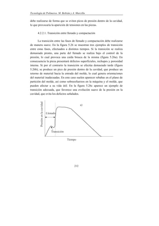 Tecnología de Polímeros. M. Beltrán y A. Marcilla
212
debe realizarse de forma que se eviten picos de presión dentro de la cavidad,
lo que provocaría la aparición de tensiones en las piezas.
4.2.2.1. Transición entre llenado y compactación
La transición entre las fases de llenado y compactación debe realizarse
de manera suave. En la figura 5.26 se muestran tres ejemplos de transición
entre estas fases, efectuados a distintos tiempos. Si la transición se realiza
demasiado pronto, una parte del llenado se realiza bajo el control de la
presión, lo cual provoca una caída brusca de la misma (figura 5.26a). En
consecuencia la pieza presentará defectos superficiales, rechupes y porosidad
interna. Si por el contrario la transición se efectúa demasiado tarde (figura
5.26b), se produce un pico de presión dentro de la cavidad, que produce un
retorno de material hacia la entrada del molde, lo cual genera orientaciones
del material inadecuadas. En este caso suelen aparecer rebabas en el plano de
partición del molde, así como sobreesfuerzos en la máquina y el molde, que
pueden afectar a su vida útil. En la figura 5.26c aparece un ejemplo de
transición adecuada, que favorece una evolución suave de la presión en la
cavidad, que evita los defectos señalados.
 