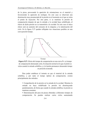Tecnología de Polímeros. M. Beltrán y A. Marcilla
214
de la pieza, provocando la aparición de orientaciones en el material y
favoreciendo la aparición de rechupes. En este caso se observará una
disminución muy pronunciada de la presión en el momento en el que se retira
el pistón de inyección. Por otra parte, si se mantiene la presión de
compactación después de que la entrada a la cavidad haya solidificado, el
efecto de dicha presión no se transmitirá a la cavidad. En este caso el único
efecto será un aumento del consumo de la máquina y la ralentización del
ciclo. En la figura 5.27 quedan reflejadas tres situaciones posibles en una
curva presión-tiempo.
Figura 5.27. Efecto del tiempo de compactación en una curva P-t. a) tiempo
de compactación demasiado corto, b) situación normal en la que el pistón se
retira cuando la entrada solidifica, y c) el pistón permanece demasiado tiempo
en posición avanzada.
Para poder establecer el instante en que el material de la entrada
solidifica, y por tanto el tiempo óptimo de compactación, existen
principalmente dos métodos:
• Comprobación de la presión en la entrada de la cavidad. Mientras la
entrada no haya solidificado la presión irá disminuyendo
paulatinamente, de forma que cuando la entrada solidifica, la presión se
mantiene constante.
• Determinación del peso de piezas obtenidas a diferentes tiempos de
compactación. Se pueden realizar varios ciclos aumentando
 