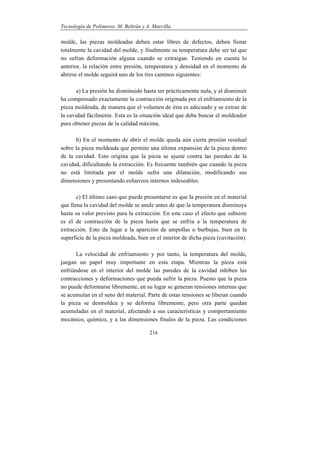 Tecnología de Polímeros. M. Beltrán y A. Marcilla
216
molde, las piezas moldeadas deben estar libres de defectos, deben llenar
totalmente la cavidad del molde, y finalmente su temperatura debe ser tal que
no sufran deformación alguna cuando se extraigan. Teniendo en cuenta lo
anterior, la relación entre presión, temperatura y densidad en el momento de
abrirse el molde seguirá uno de los tres caminos siguientes:
a) La presión ha disminuido hasta ser prácticamente nula, y al disminuir
ha compensado exactamente la contracción originada por el enfriamiento de la
pieza moldeada, de manera que el volumen de ésta es adecuado y se extrae de
la cavidad fácilmente. Esta es la situación ideal que debe buscar el moldeador
para obtener piezas de la calidad máxima.
b) En el momento de abrir el molde queda aún cierta presión residual
sobre la pieza moldeada que permite una última expansión de la pieza dentro
de la cavidad. Esto origina que la pieza se ajuste contra las paredes de la
cavidad, dificultando la extracción. Es frecuente también que cuando la pieza
no está limitada por el molde sufra una dilatación, modificando sus
dimensiones y presentando esfuerzos internos indeseables.
c) El último caso que puede presentarse es que la presión en el material
que llena la cavidad del molde se anule antes de que la temperatura disminuya
hasta su valor previsto para la extracción. En este caso el efecto que subsiste
es el de contracción de la pieza hasta que se enfría a la temperatura de
extracción. Esto da lugar a la aparición de ampollas o burbujas, bien en la
superficie de la pieza moldeada, bien en el interior de dicha pieza (cavitación).
La velocidad de enfriamiento y por tanto, la temperatura del molde,
juegan un papel muy importante en esta etapa. Mientras la pieza está
enfriándose en el interior del molde las paredes de la cavidad inhiben las
contracciones y deformaciones que pueda sufrir la pieza. Puesto que la pieza
no puede deformarse libremente, en su lugar se generan tensiones internas que
se acumulan en el seno del material. Parte de estas tensiones se liberan cuando
la pieza se desmoldea y se deforma libremente, pero otra parte quedan
acumuladas en el material, afectando a sus características y comportamiento
mecánico, químico, y a las dimensiones finales de la pieza. Las condiciones
 