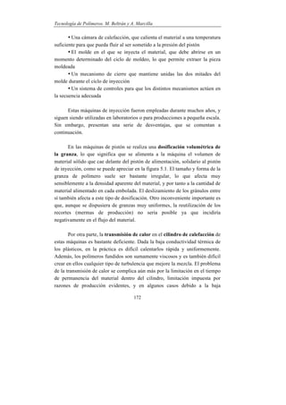 Tecnología de Polímeros. M. Beltrán y A. Marcilla
172
• Una cámara de calefacción, que calienta el material a una temperatura
suficiente para que pueda fluir al ser sometido a la presión del pistón
• El molde en el que se inyecta el material, que debe abrirse en un
momento determinado del ciclo de moldeo, lo que permite extraer la pieza
moldeada
• Un mecanismo de cierre que mantiene unidas las dos mitades del
molde durante el ciclo de inyección
• Un sistema de controles para que los distintos mecanismos actúen en
la secuencia adecuada
Estas máquinas de inyección fueron empleadas durante muchos años, y
siguen siendo utilizadas en laboratorios o para producciones a pequeña escala.
Sin embargo, presentan una serie de desventajas, que se comentan a
continuación.
En las máquinas de pistón se realiza una dosificación volumétrica de
la granza, lo que significa que se alimenta a la máquina el volumen de
material sólido que cae delante del pistón de alimentación, solidario al pistón
de inyección, como se puede apreciar en la figura 5.1. El tamaño y forma de la
granza de polímero suele ser bastante irregular, lo que afecta muy
sensiblemente a la densidad aparente del material, y por tanto a la cantidad de
material alimentado en cada embolada. El deslizamiento de los gránulos entre
sí también afecta a este tipo de dosificación. Otro inconveniente importante es
que, aunque se dispusiera de granzas muy uniformes, la reutilización de los
recortes (mermas de producción) no sería posible ya que incidiría
negativamente en el flujo del material.
Por otra parte, la transmisión de calor en el cilindro de calefacción de
estas máquinas es bastante deficiente. Dada la baja conductividad térmica de
los plásticos, en la práctica es difícil calentarlos rápida y uniformemente.
Además, los polímeros fundidos son sumamente viscosos y es también difícil
crear en ellos cualquier tipo de turbulencia que mejore la mezcla. El problema
de la transmisión de calor se complica aún más por la limitación en el tiempo
de permanencia del material dentro del cilindro, limitación impuesta por
razones de producción evidentes, y en algunos casos debido a la baja
 
