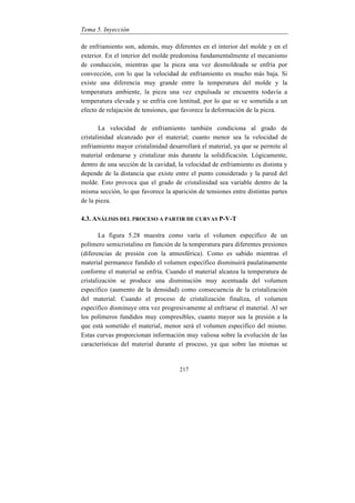 Tema 5. Inyección
217
de enfriamiento son, además, muy diferentes en el interior del molde y en el
exterior. En el interior del molde predomina fundamentalmente el mecanismo
de conducción, mientras que la pieza una vez desmoldeada se enfría por
convección, con lo que la velocidad de enfriamiento es mucho más baja. Si
existe una diferencia muy grande entre la temperatura del molde y la
temperatura ambiente, la pieza una vez expulsada se encuentra todavía a
temperatura elevada y se enfría con lentitud, por lo que se ve sometida a un
efecto de relajación de tensiones, que favorece la deformación de la pieza.
La velocidad de enfriamiento también condiciona al grado de
cristalinidad alcanzado por el material; cuanto menor sea la velocidad de
enfriamiento mayor cristalinidad desarrollará el material, ya que se permite al
material ordenarse y cristalizar más durante la solidificación. Lógicamente,
dentro de una sección de la cavidad, la velocidad de enfriamiento es distinta y
depende de la distancia que existe entre el punto considerado y la pared del
molde. Esto provoca que el grado de cristalinidad sea variable dentro de la
misma sección, lo que favorece la aparición de tensiones entre distintas partes
de la pieza.
4.3. ANÁLISIS DEL PROCESO A PARTIR DE CURVAS P-V-T
La figura 5.28 muestra como varía el volumen específico de un
polímero semicristalino en función de la temperatura para diferentes presiones
(diferencias de presión con la atmosférica). Como es sabido mientras el
material permanece fundido el volumen específico disminuirá paulatinamente
conforme el material se enfría. Cuando el material alcanza la temperatura de
cristalización se produce una disminución muy acentuada del volumen
específico (aumento de la densidad) como consecuencia de la cristalización
del material. Cuando el proceso de cristalización finaliza, el volumen
específico disminuye otra vez progresivamente al enfriarse el material. Al ser
los polímeros fundidos muy compresibles, cuanto mayor sea la presión a la
que está sometido el material, menor será el volumen específico del mismo.
Estas curvas proporcionan información muy valiosa sobre la evolución de las
características del material durante el proceso, ya que sobre las mismas se
 