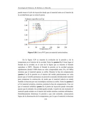Tecnología de Polímeros. M. Beltrán y A. Marcilla
218
puede trazar el ciclo de inyección desde que el material entra en el interior de
la cavidad hasta que se extrae la pieza.
Figura 5.28. Curva PVT para un material semicristalino.
En la figura 5.29 se muestra la evolución de la presión y de la
temperatura en el interior de la cavidad. Entre los puntos 0 y 1 tiene lugar el
llenado de la cavidad, en el caso de la figura que se muestra el llenado
seproduce a 240ºC. Durante el llenado la presión en la cavidad aumenta
rápidamente (desde 0 MPa hasta un valor comprendido entre 30 y 65 MPa)
mientras que el material apenas se enfría. Durante la fase de compactación
(puntos 1 a 2) la presión en el interior del molde prácticamente no varía
puesto que el tornillo permanece en posición avanzada introduciendo material
para compensar la contracción, de modo que el material todavía en estado
fundido evoluciona por una isoentálpica mientras se enfría. Entre los puntos 2
y 3 el material cristaliza, mientras continúa la fase de compactación. Una vez
que el material solidifica (punto 3) el pistón de inyección puede retroceder
puesto que la entrada a la cavidad queda cerrada. A partir de este momento el
material queda aislado en el interior del molde mientras continúa enfriándose.
Simultáneamente disminuye la presión a que está sometido, consecuencia
lógica de la disminución de la temperatura, por lo que el material evoluciona
 