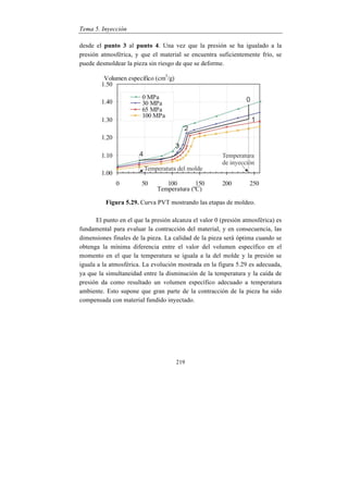 Tema 5. Inyección
219
desde el punto 3 al punto 4. Una vez que la presión se ha igualado a la
presión atmosférica, y que el material se encuentra suficientemente frío, se
puede desmoldear la pieza sin riesgo de que se deforme.
Figura 5.29. Curva PVT mostrando las etapas de moldeo.
El punto en el que la presión alcanza el valor 0 (presión atmosférica) es
fundamental para evaluar la contracción del material, y en consecuencia, las
dimensiones finales de la pieza. La calidad de la pieza será óptima cuando se
obtenga la mínima diferencia entre el valor del volumen específico en el
momento en el que la temperatura se iguala a la del molde y la presión se
iguala a la atmosférica. La evolución mostrada en la figura 5.29 es adecuada,
ya que la simultaneidad entre la disminución de la temperatura y la caída de
presión da como resultado un volumen específico adecuado a temperatura
ambiente. Esto supone que gran parte de la contracción de la pieza ha sido
compensada con material fundido inyectado.
 
