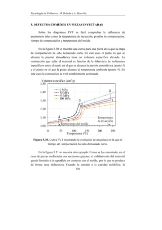 Tecnología de Polímeros. M. Beltrán y A. Marcilla
220
5. DEFECTOS COMUNES EN PIEZAS INYECTADAS
Sobre los diagramas PVT es fácil comprobar la influencia de
parámetros tales como la temperatura de inyección, presión de compactación,
tiempo de compactación y temperatura del molde.
En la figura 5.30 se muestra una curva para una pieza en la que la etapa
de compactación ha sido demasiado corta. En este caso el punto en que se
alcanza la presión atmosférica tiene un volumen específico elevado. La
contracción que sufre el material es función de la diferencia de volúmenes
específicos entre el punto en el que se alcanza la presión atmosférica (punto 3)
y el punto en el que la pieza alcanza la temperatura ambiente (punto 4). En
este caso la contracción se verá notablemente acentuada.
Figura 5.30. Curva PVT mostrando la evolución de una pieza en la que el
tiempo de compactación ha sido demasiado corto.
En la figura 5.31 se muestra otro ejemplo. Como se ha comentado, en el
caso de piezas moldeadas con secciones gruesas, el enfriamiento del material
queda limitado a la superficie en contacto con el molde, por lo que se produce
de forma muy defectuosa. Cuando la entrada a la cavidad solidifica, la
 