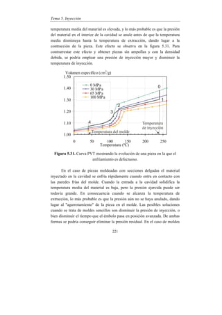 Tema 5. Inyección
221
temperatura media del material es elevada, y lo más probable es que la presión
del material en el interior de la cavidad se anule antes de que la temperatura
media disminuya hasta la temperatura de extracción, dando lugar a la
contracción de la pieza. Este efecto se observa en la figura 5.31. Para
contrarrestar este efecto y obtener piezas sin ampollas y con la densidad
debida, se podría emplear una presión de inyección mayor y disminuir la
temperatura de inyección.
Figura 5.31. Curva PVT mostrando la evolución de una pieza en la que el
enfriamiento es defectuoso.
En el caso de piezas moldeadas con secciones delgadas el material
inyectado en la cavidad se enfría rápidamente cuando entra en contacto con
las paredes frías del molde. Cuando la entrada a la cavidad solidifica la
temperatura media del material es baja, pero la presión ejercida puede ser
todavía grande. En consecuencia cuando se alcanza la temperatura de
extracción, lo más probable es que la presión aún no se haya anulado, dando
lugar al "agarrotamiento" de la pieza en el molde. Las posibles soluciones
cuando se trata de moldes sencillos son disminuir la presión de inyección, o
bien disminuir el tiempo que el émbolo pasa en posición avanzada. De ambas
formas se podría conseguir eliminar la presión residual. En el caso de moldes
 