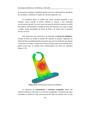 Tecnología de Polímeros. M. Beltrán y A. Marcilla
222
de geometría compleja el problema podría resolverse reduciendo la entrada de
las cavidades o mediante el empleo de válvulas especiales, etc.
Un problema típico en moldes que tienen entradas pequeñas o mal
situadas, ocurre cuando el primer material se inyecta a una velocidad
excesivamente grande. En estos casos esta porción inicial de material se enfría
muy deprisa, dificultando la entrada del resto del material, con el que no llega
a soldar, siendo perceptible las líneas de flujo y de unión entre el material
inicial y el resto.
Otro fenómeno muy corriente es la formación de líneas de soldadura.
Cuando se llena un molde la entrada del material se produce siguiendo un
frente de flujo que habitualmente encuentra una serie de obstáculos que frenan
o favorecen su avance. Cuando dos frentes de flujo están excesivamente fríos
puede ocurrir que no suelden bien, produciéndose las líneas de soldadura
(figura 5.32).
Figura 5.32. Formación de líneas de soldadura.
La aparición de orientaciones o tensiones congeladas dentro del
material también es frecuente. Las tensiones congeladas y formación de capas
orientadas se producen como consecuencia del flujo de material una vez que
 