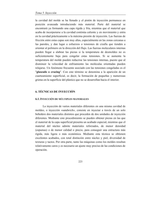 Tema 5. Inyección
223
la cavidad del molde se ha llenado y el pistón de inyección permanece en
posición avanzada introduciendo más material. Parte del material se
encontrará ya formando una capa rígida y fría, mientras que el material que
acaba de incorporarse a la cavidad continúa caliente y en movimiento y entra
en la cavidad prácticamente a la máxima presión de inyección. Las fuerzas de
fricción entre estas capas son muy altas, especialmente en las zonas cercanas a
las paredes, y dan lugar a esfuerzos o tensiones de cizalla que tienden a
orientar al polímero en la dirección del flujo. Las fuerzas moleculares internas
pueden llegar a alabear las piezas si la temperatura de desmoldeo no es
suficientemente baja para congelar estas tensiones. Si se aumenta la
temperatura del molde pueden reducirse las tensiones internas, puesto que al
disminuir la velocidad de enfriamiento las moléculas orientadas pueden
relajarse. Un fenómeno frecuente asociado con las tensiones congeladas es el
"glaseado o crazing". Con este término se denomina a la aparición de un
cuarteamiento superficial, es decir, la formación de pequeñas y numerosas
grietas en la superficie del plástico que no se desarrollan hacia el interior.
6. TÉCNICAS DE INYECCIÓN
6.1. INYECCIÓN DE MÚLTIPLES MATERIALES
La inyección de varios materiales diferentes en una misma cavidad de
moldeo, o inyección «sandwich», consiste en inyectar a través de un solo
bebedero dos materiales distintos que proceden de dos unidades de inyección
diferentes. Mediante este procedimiento se pueden obtener piezas en las que
el material de la capa superficial presenta un acabado especial, mientras que el
material del núcleo admite materiales reforzados, de menor densidad
(espumas) o de menor calidad o precio, para conseguir una estructura más
rígida, más ligera o más económica. Mediante esta técnica se obtienen
excelentes acabados, con total distinción entre núcleo y piel, diversidad de
texturas y tactos. Por otra parte, tanto las máquinas como los moldes resultan
relativamente caros y es necesario un ajuste muy preciso de las condiciones de
operación.
 