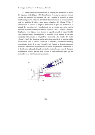 Tecnología de Polímeros. M. Beltrán y A. Marcilla
224
La operación de moldeo en el caso de emplear dos materiales se realiza
del siguiente modo (figura 5.33). Inicialmente el molde se encuentra cerrado
con las dos unidades de inyección (A y B) cargadas de material, y ambos
tornillos en posición retrasada. La válvula de conmutación de paso de material
está en posición de cierre para ambos circuitos (C) (figura 5.33a). A
continuación la válvula se desplaza permitiendo el paso del material de la
unidad de inyección (A), introduciendo en el molde una carga parcial
mediante avance (casi total) del tornillo (figura 5.33b). La válvula C vuelve a
desplazarse pero dejando paso ahora a la segunda unidad de inyección (B),
cuyo tornillo avanza introduciendo el material en el interior de la masa
inyectada anteriormente y obligándola a acoplarse a las paredes del molde
(figura 5.33c-d). Por último se vuelve a inyectar material de la primera unidad
de inyección (A); el tornillo avanza en su totalidad, cerrando la entrada y
completando la piel de la pieza (figura 5.33e). Cuando se desea inyectar más
materiales diferentes el procedimiento es similar. El problema fundamental es
la dosificación adecuada de cada uno de los materiales, así como la fluidez y
presiones de llenado, ya que debe evitarse el flujo turbulento para que los
materiales no se mezclen inadecuadamente.
 