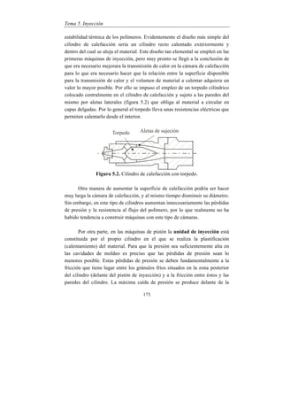 Tema 5. Inyección
173
estabilidad térmica de los polímeros. Evidentemente el diseño más simple del
cilindro de calefacción sería un cilindro recto calentado exteriormente y
dentro del cual se aloja el material. Este diseño tan elemental se empleó en las
primeras máquinas de inyección, pero muy pronto se llegó a la conclusión de
que era necesario mejorara la transmisión de calor en la cámara de calefacción
para lo que era necesario hacer que la relación entre la superficie disponible
para la transmisión de calor y el volumen de material a calentar adquiera un
valor lo mayor posible. Por ello se impuso el empleo de un torpedo cilíndrico
colocado centralmente en el cilindro de calefacción y sujeto a las paredes del
mismo por aletas laterales (figura 5.2) que obliga al material a circular en
capas delgadas. Por lo general el torpedo lleva unas resistencias eléctricas que
permiten calentarlo desde el interior.
Figura 5.2. Cilindro de calefacción con torpedo.
Otra manera de aumentar la superficie de calefacción podría ser hacer
muy larga la cámara de calefacción, y al mismo tiempo disminuir su diámetro.
Sin embargo, en este tipo de cilindros aumentan innecesariamente las pérdidas
de presión y la resistencia al flujo del polímero, por lo que realmente no ha
habido tendencia a construir máquinas con este tipo de cámaras.
Por otra parte, en las máquinas de pistón la unidad de inyección está
constituida por el propio cilindro en el que se realiza la plastificación
(calentamiento) del material. Para que la presión sea suficientemente alta en
las cavidades de moldeo es preciso que las pérdidas de presión sean lo
menores posible. Estas pérdidas de presión se deben fundamentalmente a la
fricción que tiene lugar entre los gránulos fríos situados en la zona posterior
del cilindro (delante del pistón de inyección) y a la fricción entre éstos y las
paredes del cilindro. La máxima caída de presión se produce delante de la
 