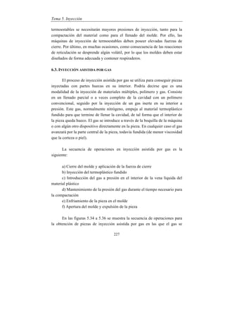 Tema 5. Inyección
227
termoestables se necesitarán mayores presiones de inyección, tanto para la
compactación del material como para el llenado del molde. Por ello, las
máquinas de inyección de termoestables deben poseer elevadas fuerzas de
cierre. Por último, en muchas ocasiones, como consecuencia de las reacciones
de reticulación se desprende algún volátil, por lo que los moldes deben estar
diseñados de forma adecuada y contener respiraderos.
6.3. INYECCIÓN ASISTIDA POR GAS
El proceso de inyección asistida por gas se utiliza para conseguir piezas
inyectadas con partes huecas en su interior. Podría decirse que es una
modalidad de la inyección de materiales múltiples, polímero y gas. Consiste
en un llenado parcial o a veces completo de la cavidad con un polímero
convencional, seguido por la inyección de un gas inerte en su interior a
presión. Este gas, normalmente nitrógeno, empuja al material termoplástico
fundido para que termine de llenar la cavidad, de tal forma que el interior de
la pieza queda hueco. El gas se introduce a través de la boquilla de la máquina
o con algún otro dispositivo directamente en la pieza. En cualquier caso el gas
avanzará por la parte central de la pieza, todavía fundida (de menor viscosidad
que la corteza o piel).
La secuencia de operaciones en inyección asistida por gas es la
siguiente:
a) Cierre del molde y aplicación de la fuerza de cierre
b) Inyección del termoplástico fundido
c) Introducción del gas a presión en el interior de la vena líquida del
material plástico
d) Mantenimiento de la presión del gas durante el tiempo necesario para
la compactación
e) Enfriamiento de la pieza en el molde
f) Apertura del molde y expulsión de la pieza
En las figuras 5.34 a 5.36 se muestra la secuencia de operaciones para
la obtención de piezas de inyección asistida por gas en las que el gas se
 