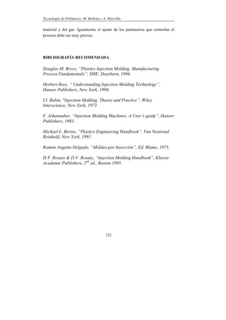 Tecnología de Polímeros. M. Beltrán y A. Marcilla
232
material y del gas. Igualmente el ajuste de los parámetros que controlan el
proceso debe ser muy preciso.
BIBLIOGRAFÍA RECOMENDADA
Douglas M. Bryce, “Plastics Injection Molding. Manufacturing
Process Fundamentals”, SME. Dearborn, 1996.
Herbert Rees, “ Understanding Injection Molding Technology”,
Hanser Publishers, New York, 1994.
I.I. Rubin, "Injection Molding. Theory and Practice”, Wiley
Interscience, New York, 1972.
F. Johannaber, “Injection Molding Machines. A User’s guide”, Hanser
Publishers, 1983.
Michael L. Berins, “Plastics Engineering Handbook”, Van Nostrand
Reinhold, New York, 1991.
Ramón Anguita Delgado, “Moldeo por Inyección”, Ed. Blume, 1975.
D.V. Rosato & D.V. Rosato, “Injection Molding Handbook”, Kluwer
Academic Publishers, 2nd
ed., Boston 1995.
 