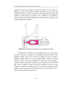 Tecnología de Polímeros. M. Beltrán y A. Marcilla
174
superficie de ataque del torpedo en donde los gránulos aún sin fundir son
obligados a pasar a la zona anular alrededor del torpedo. Una vez en la zona
anular entre torpedo y cilindro, aunque la sección disponible para el paso del
polímero es más pequeña, el polímero está ya fundido y las pérdidas de
presión causadas por el flujo del polímero son relativamente menores, como
se puede apreciar en la figura 5.3.
Figura 5.3. Evolución de la presión en una máquina de pistón.
Considerando el cilindro de estas máquinas como un mecanismo de
inyección sería preciso conseguir que las pérdidas de presión fueran lo más
pequeñas posible. Para ello la sección del cilindro por el que circula el
polímero fundido debería ser lo más grande posible. Además el cilindro
debería ser todo lo corto que permitiera la construcción de la máquina y
finalmente debería eliminarse cualquier tipo de obstáculo dentro del cilindro
que, como el torpedo, dificulte el paso del material. Por ello, en estas
máquinas el diseño del cilindro descansa en un balance razonable entre los
requisitos para conseguir una buena eficacia para la transmisión de calor y
reducir en lo posible la caída de presión.
 