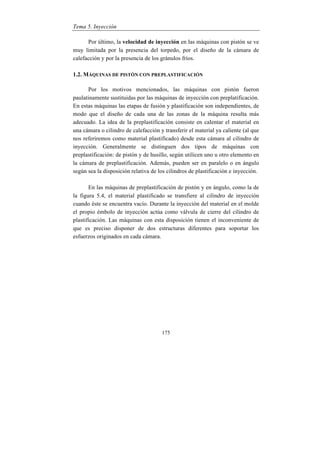 Tema 5. Inyección
175
Por último, la velocidad de inyección en las máquinas con pistón se ve
muy limitada por la presencia del torpedo, por el diseño de la cámara de
calefacción y por la presencia de los gránulos fríos.
1.2. MÁQUINAS DE PISTÓN CON PREPLASTIFICACIÓN
Por los motivos mencionados, las máquinas con pistón fueron
paulatinamente sustituidas por las máquinas de inyección con preplatificación.
En estas máquinas las etapas de fusión y plastificación son independientes, de
modo que el diseño de cada una de las zonas de la máquina resulta más
adecuado. La idea de la preplastificación consiste en calentar el material en
una cámara o cilindro de calefacción y transferir el material ya caliente (al que
nos referiremos como material plastificado) desde esta cámara al cilindro de
inyección. Generalmente se distinguen dos tipos de máquinas con
preplastificación: de pistón y de husillo, según utilicen uno u otro elemento en
la cámara de preplastificación. Además, pueden ser en paralelo o en ángulo
según sea la disposición relativa de los cilindros de plastificación e inyección.
En las máquinas de preplastificación de pistón y en ángulo, como la de
la figura 5.4, el material plastificado se transfiere al cilindro de inyección
cuando éste se encuentra vacío. Durante la inyección del material en el molde
el propio émbolo de inyección actúa como válvula de cierre del cilindro de
plastificación. Las máquinas con esta disposición tienen el inconveniente de
que es preciso disponer de dos estructuras diferentes para soportar los
esfuerzos originados en cada cámara.
 