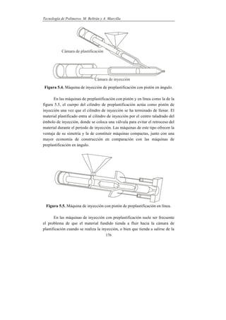 Tecnología de Polímeros. M. Beltrán y A. Marcilla
176
Figura 5.4. Máquina de inyección de preplastificación con pistón en ángulo.
En las máquinas de preplastificación con pistón y en línea como la de la
figura 5.5, el cuerpo del cilindro de preplastificación actúa como pistón de
inyección una vez que el cilindro de inyección se ha terminado de llenar. El
material plastificado entra al cilindro de inyección por el centro taladrado del
émbolo de inyección, donde se coloca una válvula para evitar el retroceso del
material durante el periodo de inyección. Las máquinas de este tipo ofrecen la
ventaja de su simetría y la de constituir máquinas compactas, junto con una
mayor economía de construcción en comparación con las máquinas de
preplastificación en ángulo.
Figura 5.5. Máquina de inyección con pistón de preplastificación en línea.
En las máquinas de inyección con preplastificación suele ser frecuente
el problema de que el material fundido tienda a fluir hacia la cámara de
plastificación cuando se realiza la inyección, o bien que tienda a salirse de la
 