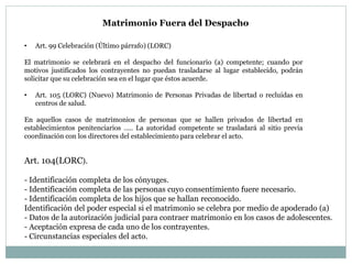 Matrimonio Fuera del Despacho
• Art. 99 Celebración (Último párrafo) (LORC)
El matrimonio se celebrará en el despacho del funcionario (a) competente; cuando por
motivos justificados los contrayentes no puedan trasladarse al lugar establecido, podrán
solicitar que su celebración sea en el lugar que éstos acuerde.
• Art. 105 (LORC) (Nuevo) Matrimonio de Personas Privadas de libertad o recluidas en
centros de salud.
En aquellos casos de matrimonios de personas que se hallen privados de libertad en
establecimientos penitenciarios ….. La autoridad competente se trasladará al sitio previa
coordinación con los directores del establecimiento para celebrar el acto.
Art. 104(LORC).
- Identificación completa de los cónyuges.
- Identificación completa de las personas cuyo consentimiento fuere necesario.
- Identificación completa de los hijos que se hallan reconocido.
Identificación del poder especial si el matrimonio se celebra por medio de apoderado (a)
- Datos de la autorización judicial para contraer matrimonio en los casos de adolescentes.
- Aceptación expresa de cada uno de los contrayentes.
- Circunstancias especiales del acto.
 