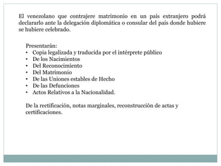 El venezolano que contrajere matrimonio en un país extranjero podrá
declararlo ante la delegación diplomática o consular del país donde hubiere
se hubiere celebrado.
Presentarán:
• Copia legalizada y traducida por el intérprete público
• De los Nacimientos
• Del Reconocimiento
• Del Matrimonio
• De las Uniones estables de Hecho
• De las Defunciones
• Actos Relativos a la Nacionalidad.
De la rectificación, notas marginales, reconstrucción de actas y
certificaciones.
 