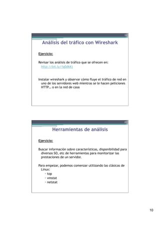 10
Análisis del tráfico con Wireshark
Ejercicio:
Revisar los análisis de tráfico que se ofrecen en:
http://bit.ly/1g0dkKj
Instalar wireshark y observar cómo fluye el tráfico de red en
uno de los servidores web mientras se le hacen peticiones
HTTP… o en la red de casa
19
Herramientas de análisis
Ejercicio:
Buscar información sobre características, disponibilidad para
diversos SO, etc de herramientas para monitorizar las
prestaciones de un servidor.
Para empezar, podemos comenzar utilizando las clásicas de
Linux:
–  top
–  vmstat
–  netstat
20
 