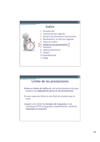 12
Índice
1.  Introducción
2.  Conexiones por segundo
3.  Número de conexiones concurrentes
4.  Rendimiento, en bits por segundo
5.  Tipos de tráfico
6.  Límite en las prestaciones
7.  Software
8.  Apache benchmark
9.  httperf
10. OpenWebLoad
11. Siege
23
Límite de las prestaciones
Existe un límite de tráfico de red suficientemente alto que
produce una degradación grave en las prestaciones.
En unos casos ese límite es más fácil de alcanzar que en
otros.
Llegado a ese límite los tiempos de respuesta en las
conexiones HTTP se degradan completamente, haciendo
imposible la conexión.
24
 