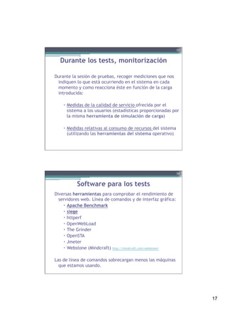 17
Durante los tests, monitorización
Durante la sesión de pruebas, recoger mediciones que nos
indiquen lo que está ocurriendo en el sistema en cada
momento y como reacciona éste en función de la carga
introducida:
–  Medidas de la calidad de servicio ofrecida por el
sistema a los usuarios (estadísticas proporcionadas por
la misma herramienta de simulación de carga)
–  Medidas relativas al consumo de recursos del sistema
(utilizando las herramientas del sistema operativo)
33
Software para los tests
Diversas herramientas para comprobar el rendimiento de
servidores web. Línea de comandos y de interfaz gráfica:
–  Apache Benchmark
–  siege
–  httperf
–  OpenWebLoad
–  The Grinder
–  OpenSTA
–  Jmeter
–  Webstone (Mindcraft) http://mindcraft.com/webstone/
 
Las de línea de comandos sobrecargan menos las máquinas
que estamos usando.
34
 