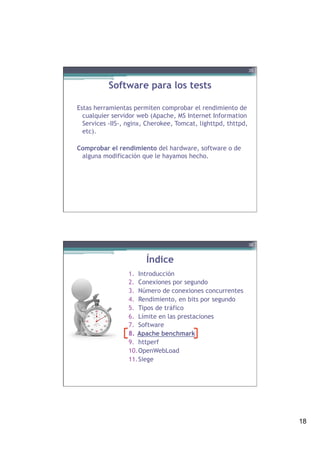 18
Software para los tests
Estas herramientas permiten comprobar el rendimiento de
cualquier servidor web (Apache, MS Internet Information
Services -IIS-, nginx, Cherokee, Tomcat, lighttpd, thttpd,
etc).
Comprobar el rendimiento del hardware, software o de
alguna modificación que le hayamos hecho.
35
Índice
1.  Introducción
2.  Conexiones por segundo
3.  Número de conexiones concurrentes
4.  Rendimiento, en bits por segundo
5.  Tipos de tráfico
6.  Límite en las prestaciones
7.  Software
8.  Apache benchmark
9.  httperf
10. OpenWebLoad
11. Siege
36
 