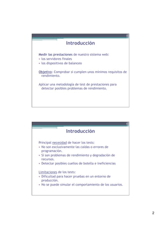 2
Introducción
Medir las prestaciones de nuestro sistema web:
•  los servidores finales
•  los dispositivos de balanceo
Objetivo: Comprobar si cumplen unos mínimos requisitos de
rendimiento.
Aplicar una metodología de test de prestaciones para
detectar posibles problemas de rendimiento.
3
Introducción
Principal necesidad de hacer los tests:
•  No son exclusivamente las caídas o errores de
programación.
•  Sí son problemas de rendimiento y degradación de
recursos.
•  Detectar posibles cuellos de botella e ineficiencias
Limitaciones de los tests:
•  Dificultad para hacer pruebas en un entorno de
producción.
•  No se puede simular el comportamiento de los usuarios.
4
 