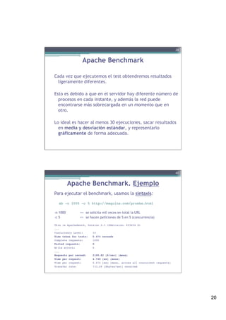 20
Apache Benchmark
Cada vez que ejecutemos el test obtendremos resultados
ligeramente diferentes.
Esto es debido a que en el servidor hay diferente número de
procesos en cada instante, y además la red puede
encontrarse más sobrecargada en un momento que en
otro.
Lo ideal es hacer al menos 30 ejecuciones, sacar resultados
en media y desviación estándar, y representarlo
gráficamente de forma adecuada.
39
Apache Benchmark. Ejemplo
Para ejecutar el benchmark, usamos la sintaxis:
!
ab -n 1000 -c 5 http://maquina.com/prueba.html !
-n 1000 => se solicita mil veces en total la URL
-c 5 => se hacen peticiones de 5 en 5 (concurrencia)
!
This is ApacheBench, Version 2.3 <$Revision: 655654 $> !
...!
Concurrency Level: 10!
Time taken for tests: 0.474 seconds!
Complete requests: 1000!
Failed requests: 0!
Write errors: 0!
... !
Requests per second: 2109.82 [#/sec] (mean)!
Time per request: 4.740 [ms] (mean)!
Time per request: 0.474 [ms] (mean, across all concurrent requests)!
Transfer rate: 733.49 [Kbytes/sec] received !
40
 