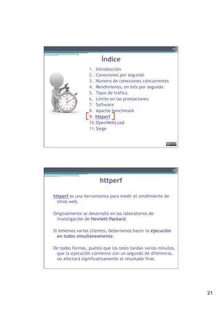 21
Índice
1.  Introducción
2.  Conexiones por segundo
3.  Número de conexiones concurrentes
4.  Rendimiento, en bits por segundo
5.  Tipos de tráfico
6.  Límite en las prestaciones
7.  Software
8.  Apache benchmark
9.  httperf
10. OpenWebLoad
11. Siege
41
httperf
httperf es una herramienta para medir el rendimiento de
sitios web.
Originalmente se desarrolló en los laboratorios de
investigación de Hewlett-Packard.
 
Si tenemos varios clientes, deberíamos hacer la ejecución
en todos simultáneamente.
De todas formas, puesto que los tests tardan varios minutos,
que la ejecución comience con un segundo de diferencia,
no afectará significativamente al resultado final.
42
 