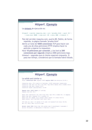 22
Httperf. Ejemplo
La sintaxis de ejecución es:
 
httperf --server maquina.com --uri /prueba.html --port 80 !
--num-conn 5000 --num-call 10 --rate 200 --timeout 5!
!
Test del servidor maquina.com, puerto 80. Pedirá, de forma
repetida, la página llamada "prueba.html"
Abrirá un total de 5000 conexiones TCP para hacer con
cada una de ellas peticiones HTTP (implica hacer la
petición y esperar la respuesta).
Hará 10 peticiones por conexión, y las hará a 200
conexiones por segundo (implica 2000 peticiones/seg).
timeout = segundos que el cliente esperará respuesta. Si
pasa ese tiempo, considerará que la llamada habrá fallado.
43
Httperf. Ejemplo
La salida será similar a:
Total: connections 4986 requests 39620 replies 39620 test-duration 29.294 s!
!
Connection rate: 170.2 conn/s (5.9 ms/conn, <=1022 concurrent connections)!
Connection time [ms]: min 922.1 avg 4346.7 max 8045.6 median 4414.5 stddev 1618.6!
Connection time [ms]: connect 643.6!
Connection length [replies/conn]: 10.000!
!
Request rate: 1352.5 req/s (0.7 ms/req)!
Request size [B]: 58.0!
!
Reply rate [replies/s]: min 1195.0 avg 1344.7 max 1393.1 stddev 84.1 (5 samples)!
Reply time [ms]: response 370.3 transfer 0.0!
Reply size [B]: header 167.0 content 2048.0 footer 0.0 (total 2215.0)!
Reply status: 1xx=0 2xx=39620 3xx=0 4xx=0 5xx=0!
!
CPU time [s]: user 1.35 system 27.95 (user 4.6% system 95.4% total 100.0%)!
Net I/O: 3002.2 KB/s (24.6*10^6 bps)!
!
Errors: total 1038 client-timo 1024 socket-timo 0 connrefused 0 connreset 0!
Errors: fd-unavail 14 addrunavail 0 ftab-full 0 other 0!
44
 