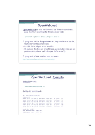 24
OpenWebLoad
OpenWebLoad es otra herramienta de línea de comandos
para medir el rendimiento de servidores web:
 
openload [options] http://maquina.com 10!
 
El programa recibe dos parámetros, muy similares a los de
las herramientas anteriores:
•  La URL de la página en el servidor.
•  El número de clientes simultáneos que simularemos (es un
parámetro opcional y el valor por defecto es 5).
 
El programa ofrece muchas más opciones:
http://openwebload.sourceforge.net/cmd_parms.html
47
OpenWebLoad. Ejemplo
Sintaxis de uso:
openload maquina.com 10!
 
Salida del benchmark:
URL: http://maquina.com:80/!
Clients: 10!
MaTps 355.11, Tps 355.11, Resp Time 0.015, Err 0%, Count 511!
MaTps 339.50, Tps 199.00, Resp Time 0.051, Err 0%, Count 711!
MaTps 343.72, Tps 381.68, Resp Time 0.032, Err 0%, Count 1111!
MaTps 382.04, Tps 727.00, Resp Time 0.020, Err 0%, Count 1838!
MaTps 398.54, Tps 547.00, Resp Time 0.018, Err 0%, Count 2385!
MaTps 425.78, Tps 670.90, Resp Time 0.014, Err 0%, Count 3072!
 !
Total TPS: 452.90!
Avg. Response time: 0.021 sec.!
Max Response time: 0.769 sec!
 !
!
48
 