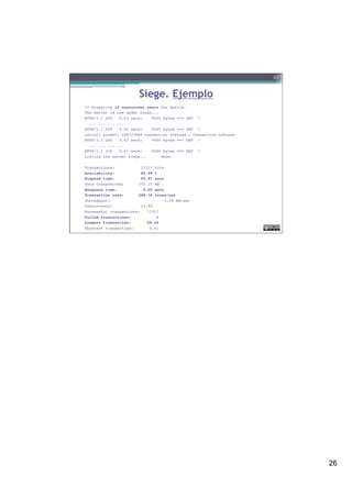 26
Siege. Ejemplo
** Preparing 15 concurrent users for battle.!
The server is now under siege...!
HTTP/1.1 200 0.03 secs: 9405 bytes ==> GET /!
... ... ... ...!
HTTP/1.1 200 0.02 secs: 9405 bytes ==> GET /!
[error] socket: 208723968 connection refused.: Connection refused!
HTTP/1.1 200 5.63 secs: 9405 bytes ==> GET /!
... ... ... ...!
HTTP/1.1 200 0.01 secs: 9405 bytes ==> GET / !
Lifting the server siege... done.!
 !
Transactions: ! 17317 hits!
Availability: ! 99.99 %!
Elapsed time: ! 59.97 secs!
Data transferred:! 155.35 MB!
Response time: ! 0.05 secs!
Transaction rate:! 288.76 trans/sec!
Throughput: ! ! 2.59 MB/sec!
Concurrency: ! 13.95!
Successful transactions: 17317!
Failed transactions: 1!
Longest transaction: 20.44!
Shortest transaction: 0.01 !
51
 