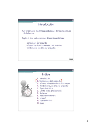 3
Introducción
Muy importante medir las prestaciones de los dispositivos
de balanceo.
Según el sitio web, usaremos diferentes métricas:
–  conexiones por segundo
–  número total de conexiones concurrentes
–  rendimiento (en bits por segundo)
5
Índice
1.  Introducción
2.  Conexiones por segundo
3.  Número de conexiones concurrentes
4.  Rendimiento, en bits por segundo
5.  Tipos de tráfico
6.  Límite en las prestaciones
7.  Software
8.  Apache benchmark
9.  httperf
10. OpenWebLoad
11. Siege
6
 