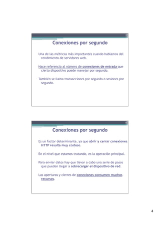 4
Conexiones por segundo
Una de las métricas más importantes cuando hablamos del
rendimiento de servidores web.
Hace referencia al número de conexiones de entrada que
cierto dispositivo puede manejar por segundo.
También se llama transacciones por segundo o sesiones por
segundo.
7
Conexiones por segundo
Es un factor determinante, ya que abrir y cerrar conexiones
HTTP resulta muy costoso.
En el nivel que estamos tratando, es la operación principal.
Para enviar datos hay que llevar a cabo una serie de pasos
que pueden llegar a sobrecargar el dispositivo de red.
Las aperturas y cierres de conexiones consumen muchos
recursos.
8
 