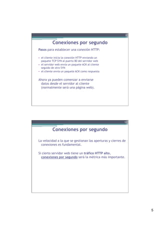 5
Conexiones por segundo
Pasos para establecer una conexión HTTP:
•  el cliente inicia la conexión HTTP enviando un
paquete TCP SYN al puerto 80 del servidor web
•  el servidor web envía un paquete ACK al cliente
seguido de otro SYN
•  el cliente envía un paquete ACK como respuesta
Ahora ya pueden comenzar a enviarse
datos desde el servidor al cliente
(normalmente será una página web).
9
Conexiones por segundo
La velocidad a la que se gestionan las aperturas y cierres de
conexiones es fundamental.
Si cierto servidor web tiene un tráfico HTTP alto,
conexiones por segundo será la métrica más importante.
10
 