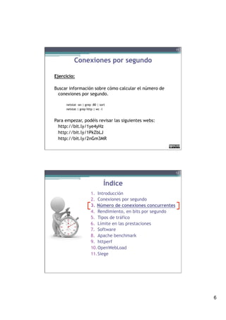 6
Conexiones por segundo
Ejercicio:
Buscar información sobre cómo calcular el número de
conexiones por segundo.
netstat -an | grep :80 | sort
netstat | grep http | wc -l
Para empezar, podéis revisar las siguientes webs:
http://bit.ly/1ye4yHz
http://bit.ly/1PkZbLJ
http://bit.ly/2nGm3MR
11
Índice
1.  Introducción
2.  Conexiones por segundo
3.  Número de conexiones concurrentes
4.  Rendimiento, en bits por segundo
5.  Tipos de tráfico
6.  Límite en las prestaciones
7.  Software
8.  Apache benchmark
9.  httperf
10. OpenWebLoad
11. Siege
12
 