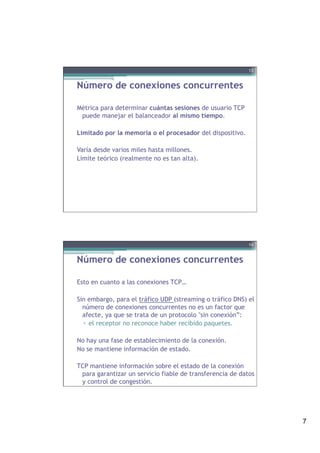 7
Número de conexiones concurrentes
Métrica para determinar cuántas sesiones de usuario TCP
puede manejar el balanceador al mismo tiempo.
Limitado por la memoria o el procesador del dispositivo.
Varía desde varios miles hasta millones.
Límite teórico (realmente no es tan alta).
13
Número de conexiones concurrentes
Esto en cuanto a las conexiones TCP…
Sin embargo, para el tráfico UDP (streaming o tráfico DNS) el
número de conexiones concurrentes no es un factor que
afecte, ya que se trata de un protocolo "sin conexión”:
▫  el receptor no reconoce haber recibido paquetes.
No hay una fase de establecimiento de la conexión.
No se mantiene información de estado.
TCP mantiene información sobre el estado de la conexión
para garantizar un servicio fiable de transferencia de datos
y control de congestión.
14
 