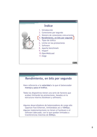 8
Índice
1.  Introducción
2.  Conexiones por segundo
3.  Número de conexiones concurrentes
4.  Rendimiento, en bits por segundo
5.  Tipos de tráfico
6.  Límite en las prestaciones
7.  Software
8.  Apache benchmark
9.  httperf
10. OpenWebLoad
11. Siege
15
Rendimiento, en bits por segundo
Hace referencia a la velocidad a la que el balanceador
maneja y pasa el tráfico.
Todos los dispositivos tienen una serie de factores que
acaban limitando las prestaciones, basados en la
estructura interna (hardware y software).
Algunos desarrolladores de balanceadores de carga sólo
soportan Fast Ethernet, limitándolos así a 100Mbps.
Algunas implementaciones no tienen el hardware o el
software adecuado, con lo que quedan limitados a
transferencias máximas de 80Mbps.
16
 