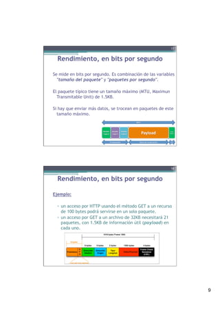 9
Rendimiento, en bits por segundo
Se mide en bits por segundo. Es combinación de las variables
"tamaño del paquete" y "paquetes por segundo".
El paquete típico tiene un tamaño máximo (MTU, Maximun
Transmitable Unit) de 1.5KB.
Si hay que enviar más datos, se trocean en paquetes de este
tamaño máximo.
 
17
Rendimiento, en bits por segundo
Ejemplo:
▫  un acceso por HTTP usando el método GET a un recurso
de 100 bytes podrá servirse en un solo paquete.
▫  un acceso por GET a un archivo de 32KB necesitará 21
paquetes, con 1.5KB de información útil (payload) en
cada uno.
!
18
 