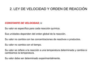 2. LEY DE VELOCIDAD Y ORDEN DE REACCIÓN
CONSTANTE DE VELOCIDAD, k:
Su valor es específico para cada reacción química.
Sus unidades dependen del orden global de la reacción.
Su valor no cambia con las concentraciones de reactivos o productos.
Su valor no cambia con el tiempo.
Su valor se refiere a la reacción a una temperatura determinada y cambia si
cambiamos la temperatura.
Su valor debe ser determinado experimentalmente.
 