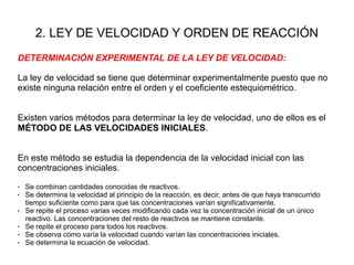 2. LEY DE VELOCIDAD Y ORDEN DE REACCIÓN
DETERMINACIÓN EXPERIMENTAL DE LA LEY DE VELOCIDAD:
La ley de velocidad se tiene que determinar experimentalmente puesto que no
existe ninguna relación entre el orden y el coeficiente estequiométrico.
Existen varios métodos para determinar la ley de velocidad, uno de ellos es el
MÉTODO DE LAS VELOCIDADES INICIALES.
En este método se estudia la dependencia de la velocidad inicial con las
concentraciones iniciales.
✔ Se combinan cantidades conocidas de reactivos.
✔ Se determina la velocidad al principio de la reacción, es decir, antes de que haya transcurrido
tiempo suficiente como para que las concentraciones varían significativamente.
✔ Se repite el proceso varias veces modificando cada vez la concentración inicial de un único
reactivo. Las concentraciones del resto de reactivos se mantiene constante.
✔ Se repite el proceso para todos los reactivos.
✔ Se observa cómo varía la velocidad cuando varían las concentraciones iniciales.
✔ Se determina la ecuación de velocidad.
 