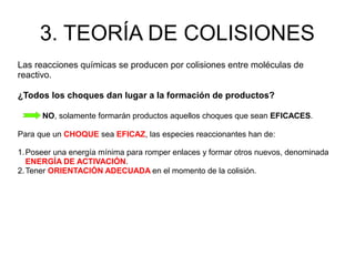 3. TEORÍA DE COLISIONES
Las reacciones químicas se producen por colisiones entre moléculas de
reactivo.
¿Todos los choques dan lugar a la formación de productos?
NO, solamente formarán productos aquellos choques que sean EFICACES.
Para que un CHOQUE sea EFICAZ, las especies reaccionantes han de:
1.Poseer una energía mínima para romper enlaces y formar otros nuevos, denominada
ENERGÍA DE ACTIVACIÓN.
2.Tener ORIENTACIÓN ADECUADA en el momento de la colisión.
 