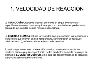 1. VELOCIDAD DE REACCIÓN
La TERMOQUÍMICA puede predecir el sentido en el que evolucionará
espontáneamente una reacción química, pero no permite hacer predicciones
acerca de la velocidad de una reacción espontánea.
La CINÉTICA QUÍMICA estudia la velocidad con que suceden las reacciones y
los factores que influyen en ella (temperatura, concentración de reactivos,
catalizadores,...), así como el mecanismo de la reacción.
A medida que evoluciona una reacción química, la concentración de los
reactivos disminuye y la concentración de los productos aumenta hasta que se
alcanza el EQUILIBRIO QUÍMICO, en el cual las concentraciones de todas las
sustancias permanecen constantes.
 