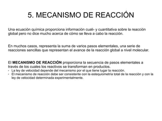 5. MECANISMO DE REACCIÓN
Una ecuación química proporciona información cuali- y cuantitativa sobre la reacción
global pero no dice mucho acerca de cómo se lleva a cabo la reacción.
En muchos casos, representa la suma de varios pasos elementales, una serie de
reacciones sencillas que representan el avance de la reacción global a nivel molecular.
El MECANISMO DE REACCIÓN proporciona la secuencia de pasos elementales a
través de los cuales los reactivos se transforman en productos.
✔ La ley de velocidad depende del mecanismo por el que tiene lugar la reacción.
✔ El mecanismo de reacción debe ser consistente con la estequiometría total de la reacción y con la
ley de velocidad determinada experimentalmente.
 