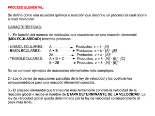 PROCESO ELEMENTAL:
Se define como una ecuación química o reacción que describe un proceso tal cual ocurre
a nivel molecular.
CARACTERÍSTICAS:
1.- En función del número de moléculas que reaccionan en una reacción elemental
(MOLECULARIDAD) tenemos procesos:
- UNIMOLECULARES: A Productos, v = k · [A]
- BIMOLECULARES: A + B Productos, v = k · [A] · [B]
2A Productos, v = k · [A]2
- TRIMOLECULARES: A + B + C Productos, v = k · [A] · [B] · [C]
A + 2B Productos, v = k · [A] · [B]2
No se conocen ejemplos de reacciones elementales más complejas.
2.- Los órdenes de reacciones parciales de la ley de velocidad y los coeficientes
estequiométricos para una reacción elemental conocida.
3.- El proceso elemental que transcurre más lentamente controla la velocidad de la
reacción global y recibe el nombre de ETAPA DETERMINANTE DE LA VELOCIDAD. La
ley de velocidad global queda determinada por la ley de velocidad correspondiente al
pasa más lento.
 