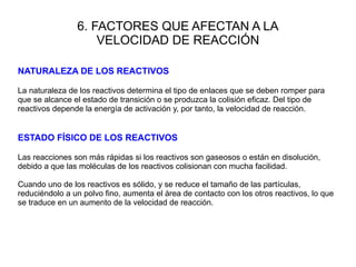 6. FACTORES QUE AFECTAN A LA
VELOCIDAD DE REACCIÓN
NATURALEZA DE LOS REACTIVOS
La naturaleza de los reactivos determina el tipo de enlaces que se deben romper para
que se alcance el estado de transición o se produzca la colisión eficaz. Del tipo de
reactivos depende la energía de activación y, por tanto, la velocidad de reacción.
ESTADO FÍSICO DE LOS REACTIVOS
Las reacciones son más rápidas si los reactivos son gaseosos o están en disolución,
debido a que las moléculas de los reactivos colisionan con mucha facilidad.
Cuando uno de los reactivos es sólido, y se reduce el tamaño de las partículas,
reduciéndolo a un polvo fino, aumenta el área de contacto con los otros reactivos, lo que
se traduce en un aumento de la velocidad de reacción.
 
