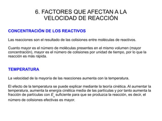 6. FACTORES QUE AFECTAN A LA
VELOCIDAD DE REACCIÓN
CONCENTRACIÓN DE LOS REACTIVOS
Las reacciones son el resultado de las colisiones entre moléculas de reactivos.
Cuanto mayor es el número de moléculas presentes en el mismo volumen (mayor
concentración), mayor es el número de colisiones por unidad de tiempo, por lo que la
reacción es más rápida.
TEMPERATURA
La velocidad de la mayoría de las reacciones aumenta con la temperatura.
El efecto de la temperatura se puede explicar mediante la teoría cinética. Al aumentar la
temperatura, aumenta la energía cinética media de las partículas y por tanto aumenta la
fracción de partículas con Ea
suficiente para que se produzca la reacción, es decir, el
número de colisiones efectivas es mayor.
 