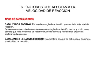 6. FACTORES QUE AFECTAN A LA
VELOCIDAD DE REACCIÓN
TIPOS DE CATALIZADORES
CATALIZADOR POSITIVO: Reduce la energía de activación y aumenta la velocidad de
reacción.
Provee una nueva ruta de reacción con una energía de activación menor, y por lo tanto
permite que más moléculas de reactivo crucen la barrera y formen más productos,
acelerando la reacción.
CATALIZADOR NEGATIVO (INHIBIDOR): Aumenta la energía de activación y disminuye
la velocidad de reacción.
 